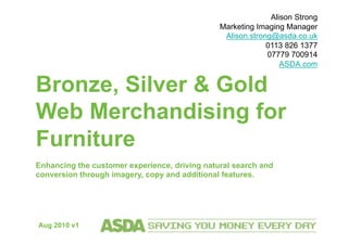 Bronze, Silver & Gold
Web Merchandising for
Furniture
Enhancing the customer experience, driving natural search and
conversion through imagery, copy and additional features.
Alison Strong
Marketing Imaging Manager
Alison.strong@asda.co.uk
0113 826 1377
07779 700914
ASDA.com
Aug 2010 v1
 