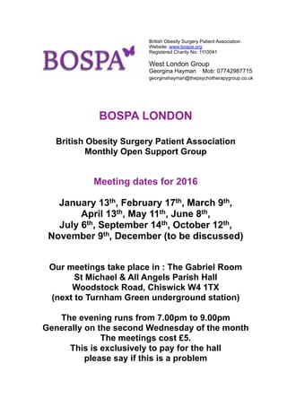BOSPA LONDON
British Obesity Surgery Patient Association
Monthly Open Support Group
Meeting dates for 2016
January 13th, February 17th, March 9th,
April 13th, May 11th, June 8th,
July 6th, September 14th, October 12th,
November 9th, December (to be discussed)
Our meetings take place in : The Gabriel Room
St Michael & All Angels Parish Hall
Woodstock Road, Chiswick W4 1TX
(next to Turnham Green underground station)
The evening runs from 7.00pm to 9.00pm
Generally on the second Wednesday of the month
The meetings cost £5.
This is exclusively to pay for the hall
please say if this is a problem
British Obesity Surgery Patient Association
Website: www.bospa.org
Registered Charity No: 1110041
West London Group
Georgina Hayman Mob: 07742987715
georginahayman@thepsychotherapygroup.co.uk
 