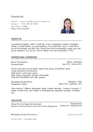 Xiaoyin Shi
E-mail: xiaoyin.shi@cesarritzcolleges.ch
Contact: (+41) 076 287 9750
Nationality: China
Skype: cherryxiaoyinshi
.
OBJECTIVE
.
As graduated hospitality student I would like to have a management training in hospitality
industry or related industry as a good beginning of my professional career. I would able to
use all the knowledge and skills what I learned from school and internship during career and
put my enthusiasm in to my job. I will be available from end of September in 2016.
.
PROFESSIONAL EXPERIENCE
.
Hotel Tellsplatte
Reception-Intern
Sisikon, Switzerland
June 2015 - October 2015
Check-in and check-out and handle requests from groups and individual guests.
Accept and process all reservations.
Make invoices and revenue reports.
Daily closing of restaurant and hotel cash machine.
Work with GASTROdat front office program.
.
Zhengzhou Garden Hotel
Management Trainee
Zhengzhou, China
March 2014 - September 2014
I had worked in 3 different departments during 6 months internship. 2 months in reception, 2
months in F&B service and 2 months in sales&marketing department especially on banquet
part.
.
.
EDUCATION
.
César Ritz Colleges Switzerland
Bachelor in International in Hotel and Tourism Management
Brig,Switzerland
October 2013 –September 2016
Washington State University Brig,Switzerland
October 2013 –September 2016
 