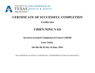 CERTIFICATE OF SUCCESSFUL COMPLETION
Certifies that
CHIEN-NING YAO
has been awarded Completion of Course LSR100
Laser Safety
On this the 02 day of June, 2016
THE UNIVERSITY OF TEXAS AT ARLINGTON - ENVIRONMENTAL HEALTH AND SAFETY
 