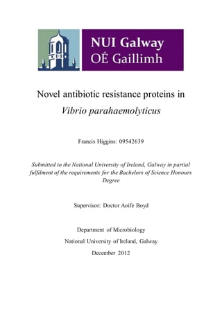 Novel antibiotic resistance proteins in
Vibrio parahaemolyticus
Francis Higgins: 09542639
Submitted to the National University of Ireland, Galway in partial
fulfilment of the requirements for the Bachelors of Science Honours
Degree
Supervisor: Doctor Aoife Boyd
Department of Microbiology
National University of Ireland, Galway
December 2012
 