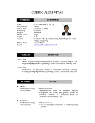 CURRICULUM VITAE
Name : EDDY CHANDRA, S.T., M.T.
Place of Birth : Jakarta
Date of Birth : December 21, 1980
Nationality : Indonesia
Religion : Protestant
Marital Status : Single
Gender : Male
Address : Jl. Ebony IV No. 5, Cluster Ebony, Taman Royal III, Tanah
Tinggi, Tanggerang
Mobile Phone : +628152504515
E-mail : chandra_eddy_c2k@yahoo.co.uk
2011 – 2014
Master Program of Project Management at Indonesia University, Depok, Civil
Engineering Department, Engineering Faculty. Graduated on February 2014
2000 - 2005
Bachelor of Civil Structural Engineer at Hasanuddin University, Makassar,
Civil Engineering Department, Engineering Faculty, Graduated on June 2005
Master :
Grade Point Average : 3.27 (Scale 0 to 4)
Title of Thesis : “Implementation effect of Integrated Quality
Management and Safety Management System to
Execution Timeliness of Construction Work for
Contractors in Jabodetabek Area”.
Bachelor :
Grade Point Average : 3.08 (Scale 0 to 4)
Title of Skripsi : “Flow and Strength Characteristic of Self Compacting
Concrete”.
PERSONAL INFORMATION
TERTIARY EDUCATION
ACADEMIC RECORD
 