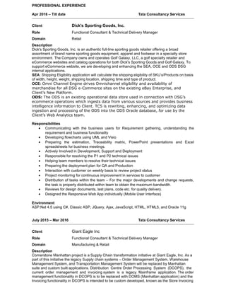PROFESSIONAL EXPERIENCE
Apr 2016 – Till date Tata Consultancy Services
Client Dick's Sporting Goods, Inc.
Role Functional Consultant & Technical Delivery Manager
Domain Retail
Description
Dick's Sporting Goods, Inc. is an authentic full-line sporting goods retailer offering a broad
assortment of brand name sporting goods equipment, apparel and footwear in a specialty store
environment. The Company owns and operates Golf Galaxy, LLC, a golf specialty retailer and
eCommerce websites and catalog operations for both Dick's Sporting Goods and Golf Galaxy. To
support eCommerce website, we are developing and enhancing the SEA, OCE and ODS DSG
internal applications.
SEA: Shipping Eligibility application will calculate the shipping eligibility of SKU’s/Products on basis
of width, height, weight, shipping location, shipping time and type of product.
OCE: Omni Channel Engine drives Omnichannel eligibility and availability of
merchandise for all DSG e-Commerce sites on the existing eBay Enterprise, and
Client’s New Platform.
ODS: The ODS is an existing operational data store used in connection with DSG’s
ecommerce operations which ingests data from various sources and provides business
intelligence information to Client. TCS is rewriting, enhancing, and optimizing data
ingestion and processing of the ODS into the ODS Oracle database, for use by the
Client’s Web Analytics team.
Responsibilities
• Communicating with the business users for Requirement gathering, understanding the
requirement and business functionality
• Developing flowcharts using UML and Visio
• Preparing the estimation, Traceability matrix, PowerPoint presentations and Excel
spreadsheets for business meetings.
• Actively Involved in Development, Support and Deployment
• Responsible for resolving the P1 and P2 technical issues
• Helping team members to resolve their technical issues
• Preparing the deployment plan for QA and Production
• Interaction with customer on weekly basis to review project status
• Project monitoring for continuous improvement in services to customer
• Distribution of tasks within the team – For the major developments and change requests,
the task is properly distributed within team to obtain the maximum bandwidth.
• Reviews for design documents, test plans, code etc. for quality delivery.
• Designed the Responsive Web App individually (Mobile User Interface)
Environment
ASP.Net 4.5 using C#, Classic ASP, JQuery, Ajax, JavaScript, HTML, HTML5, and Oracle 11g
July 2015 – Mar 2016 Tata Consultancy Services
Client Giant Eagle Inc
Role Functional Consultant & Technical Delivery Manager
Domain Manufacturing & Retail
Description
Cornerstone Manhattan project is a Supply Chain transformation initiative at Giant Eagle, Inc. As a
part of this initiative the legacy Supply chain systems – Order Management System, Warehouse
Management System, and Transportation Management System will be replaced by Manhattan
suite and custom built applications. Distribution Centre Order Processing System (DCOPS), the
current order management and invoicing system is a legacy Mainframe application. The order
management functionality in DCOPS is to be replaced with DOMS (Manhattan application) and the
Invoicing functionality in DCOPS is intended to be custom developed, known as the Store Invoicing
 