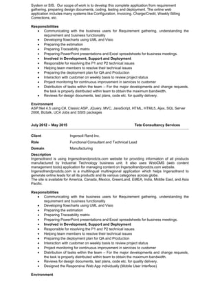 System or SIS. Our scope of work is to develop this complete application from requirement
gathering, preparing design documents, coding, testing and deployment. The online web
application includes many systems like Configuration, Invoicing, Charge/Credit, Weekly Billing
Corrections, etc.
Responsibilities
• Communicating with the business users for Requirement gathering, understanding the
requirement and business functionality
• Developing flowcharts using UML and Visio
• Preparing the estimation
• Preparing Traceability matrix
• Preparing PowerPoint presentations and Excel spreadsheets for business meetings.
• Involved in Development, Support and Deployment
• Responsible for resolving the P1 and P2 technical issues
• Helping team members to resolve their technical issues
• Preparing the deployment plan for QA and Production
• Interaction with customer on weekly basis to review project status
• Project monitoring for continuous improvement in services to customer
• Distribution of tasks within the team – For the major developments and change requests,
the task is properly distributed within team to obtain the maximum bandwidth.
• Reviews for design documents, test plans, code etc. for quality delivery.
Environment
ASP.Net 4.5 using C#, Classic ASP, JQuery, MVC, JavaScript, HTML, HTML5, Ajax, SQL Server
2008, Biztalk, UC4 Jobs and SSIS packages
July 2012 – May 2015 Tata Consultancy Services
Client Ingersoll Rand Inc.
Role Functional Consultant and Technical Lead
Domain Manufacturing
Description
Ingersollrand is using Ingersollrandprodcts.com website for providing information of all products
manufactured by Industrial Technology business unit. It also uses WebCMS (web content
management tools) application for managing content on Ingersollrandprodcts.com website.
Ingersollrandprodcts.com is a multilingual multiregional application which helps Ingersollrand to
generate online leads for all its products and its various categories across globe.
The site is available for America, Canada, Mexico, GreenLand, EMEA, India, Middle East, and Asia
Pacific.
Responsibilities
• Communicating with the business users for Requirement gathering, understanding the
requirement and business functionality
• Developing flowcharts using UML and Visio
• Preparing the estimation
• Preparing Traceability matrix
• Preparing PowerPoint presentations and Excel spreadsheets for business meetings.
• Involved in Development, Support and Deployment
• Responsible for resolving the P1 and P2 technical issues
• Helping team members to resolve their technical issues
• Preparing the deployment plan for QA and Production
• Interaction with customer on weekly basis to review project status
• Project monitoring for continuous improvement in services to customer
• Distribution of tasks within the team – For the major developments and change requests,
the task is properly distributed within team to obtain the maximum bandwidth.
• Reviews for design documents, test plans, code etc. for quality delivery.
• Designed the Responsive Web App individually (Mobile User Interface)
Environment
 