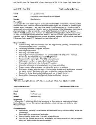 ASP.Net 3.5 using C#, Classic ASP, JQuery, JavaScript, HTML, HTML5, Ajax, SQL Server 2008
April 2011 – June 2012 Tata Consultancy Services
Client Air Liquide America
Role Functional Consultant and Technical Lead
Domain Manufacturing
Description
Air Liquide is the world leader in gases for industry, health and the environment. The Group offers
innovative solutions based on constantly enhanced technologies and produces air gases (oxygen,
nitrogen, argon, rare gases...) and many other gases including hydrogen. Air Liquide supplies its
customers in extremely diverse industries such as steel industry, food and beverage, electronics or
pharmaceuticals. In order to match the needs of all of these clients, the Group is organized in
different World Business Lines. There are about 90 different IT applications which are supporting
all these business operations of Air Liquide America. The core business applications used at Air
Liquide in the U.S. are developed on the multiple technology platforms such as Oracle Applications
E-Business Suite, Java/J2EE, Web Applications and PeopleSoft
Responsibilities
• Communicating with the business users for Requirement gathering, understanding the
requirement and business functionality
• Developing flowcharts using UML and Visio
• Preparing the estimation
• Preparing Traceability matrix
• Preparing PowerPoint presentations and Excel spreadsheets for business meetings.
• Involved in Development, Support and Deployment
• Responsible for resolving the P1 and P2 technical issues
• Helping team members to resolve their technical issues
• Preparing the deployment plan for QA and Production
• Interaction with customer on weekly basis to review project status
• Project monitoring for continuous improvement in services to customer
• Distribution of tasks within the team – For the major developments and change requests,
the task is properly distributed within team to obtain the maximum bandwidth.
• Reviews for design documents, test plans, code etc. for quality delivery.
• Designed the Responsive Web App individually (Mobile User Interface)
Environment
ASP.Net 3.5 using C#, Classic ASP, JQuery, JavaScript, HTML, Ajax, SQL Server 2008
July-2009 to Mar 2011 Tata Consultancy Services
Client Boeing
Role Technical Lead
Domain Manufacturing
Description
TSIT provides IT solutions and technical services to all Boeing internal organizations to cater
Boeing Business in areas like engineering, production, project management, customer order
Management etc.
Responsibilities
• Requirement gathering, understanding and estimation using the methodology as per the
requirement.
• Designed N-tier architecture of application
• Responsible for resolving the P1 and P2 technical issues
• Handling the Release Management activities for new developments and change requests
along with deployment and production support.
 