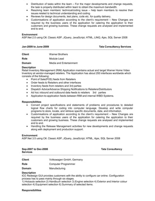 • Distribution of tasks within the team – For the major developments and change requests,
the task is properly distributed within team to obtain the maximum bandwidth.
• Resolving team members’ technical/coding issue – help team members to resolve their
issues related to technical understanding and coding.
• Reviews for design documents, test plans, code etc. for quality delivery.
• Customisations of application according to the client’s requirement – New Changes are
required by the business users of the application for catering the application to their
customers and growing business. These change requests are analysed and implemented
end to end.
Environment
ASP.Net 2.0 using C#, Classic ASP, JQuery, JavaScript, HTML, LINQ, Ajax, SQL Server 2008
Jan-2009 to June-2009 Tata Consultancy Services
Client Warner Brothers
Role Module Lead
Domain Media and Entertainment
Description
Retail Inventory Management (RIM) Application maintains actual and target Warner Home Video
Inventory at vendor-managed retailers. The Application has about 200 interfaces worldwide which
consists of the following:
• Point of Sale(POS) feeds from Retailers
• Order feeds to Retailers and other interfaces
• Inventory feeds from retailers and 3rd parties
• Dispatch Advice/Advance Shipping Notifications to Retailers/Distributors
• Ad hoc inbound and outbound data feeds to retailers 3rd parties
• Application-to-application feeds between RIM and internal WBEI Systems.
Responsibilities
• Convert project specifications and statements of problems and procedures to detailed
logical flow charts for coding into computer language. Develop and write computer
programs to store, locate, and retrieve specific documents, data, and information.
• Customisations of application according to the client’s requirement – New Changes are
required by the business users of the application for catering the application to their
customers and growing business. These change requests are analysed and implemented
end to end.
• Handling the Release Management activities for new developments and change requests
along with deployment and production support.
Environment
ASP.Net 3.5 using C#, Classic ASP, JQuery, JavaScript, HTML, Ajax, SQL Server 2008
Sep-2007 to Dec-2008 Tata Consultancy
Services
Client Volkswagen GmbH, Germany
Role Computer Programmer
Domain Manufacturing
Description
ICC Redesign GUI provides customers with the ability to configure car online. Configuration
process has to pass mainly through six stages.
1) Holzauto selection 2) Handbuch selection 3) Engine selection 4) Exterior and Interior colour
selection 4) Equipment selection 6) Summary of selected items.
Responsibilities
 