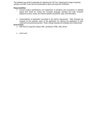 This software has all the functionality for collecting the Toll Tax, Capturing the image of passing
vehicles via CAM. It also has the functionality to open and close the Toll Barrier.
Responsibilities
• Convert project specifications and statements of problems and procedures to detailed
logical flow charts for coding into computer language. Develop and write computer
programs to store, locate, and retrieve specific documents, data, and information.
• Customisations of application according to the client’s requirement – New Changes are
required by the business users of the application for catering the application to their
customers and growing business. These change requests are analysed and implemented
Environment
• ASP.Net 2.0 using C#, Classic ASP, JavaScript, HTML, SQL Server
• end to end.
 