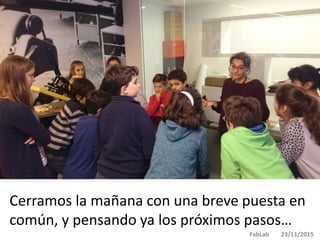Cerramos la mañana con una breve puesta en
común, y pensando ya los próximos pasos…
FabLab 23/11/2015
 