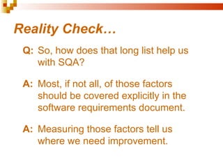 Reality Check…
 Q: So, how does that long list help us
    with SQA?

 A: Most, if not all, of those factors
    should be covered explicitly in the
    software requirements document.

 A: Measuring those factors tell us
    where we need improvement.
 
