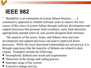 IEEE 982
" Reliability is an estimation of system failure-freeness. … A
constructive approach to reliable software seeks to remove the root
causes of this class of system failure through software development and
support processes that promote fault avoidance, early fault detection,
appropriately prompt removal, and system-designed fault tolerance.
   The analysis of the errors, faults, and failures from previous
development and support processes can lead to improved future
processes. While the exact functional relationships are not proven, it is
through experience that the majority of failures are related to their
origins. Examples include the following:
 Incompletely defined user needs and requirements
 Omissions in the design and coding process
 Improper usage of the system
 Excessive change activity
 