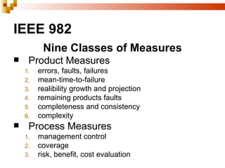 IEEE 982
          Nine Classes of Measures
    Product Measures
    1.   errors, faults, failures
    2.   mean-time-to-failure
    3.   realibility growth and projection
    4.   remaining products faults
    5.   completeness and consistency
    6.   complexity
    Process Measures
    1.   management control
    2.   coverage
    3.   risk, benefit, cost evaluation
 