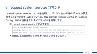 3. request system zeroize コマンド
request system zeroize コマンドを使用して、デバイスを出荷時のデフォルト設定に
戻すことができます。このコマンドは、他の Config（ Rescue Conf...