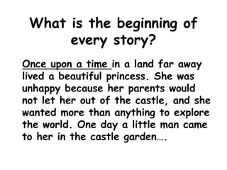 What is the beginning of
every story?
Once upon a time in a land far away
lived a beautiful princess. She was
unhappy because her parents would
not let her out of the castle, and she
wanted more than anything to explore
the world. One day a little man came
to her in the castle garden….
 