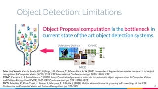 Object Detection: Limitations
Selective Search CPMC
MCG
Object Proposal computation is the bottleneck in
current state of the art object detection systems
Selective Search. Van de Sande, K. E., Uijlings, J. R., Gevers, T., & Smeulders, A. W. (2011, November). Segmentation as selective search for object
recognition. InComputer Vision (ICCV), 2011 IEEE International Conference on (pp. 1879-1886). IEEE.
CPMC. Carreira, J., & Sminchisescu, C. (2010, June). Constrained parametric min-cuts for automatic object segmentation. In Computer Vision
and Pattern Recognition (CVPR), 2010 IEEE Conference on (pp. 3241-3248). IEEE.
MCG. Arbeláez, P., Pont-Tuset, J., Barron, J., Marques, F., & Malik, J. (2014). Multiscale combinatorial grouping. In Proceedings of the IEEE
Conference on Computer Vision and Pattern Recognition (pp. 328-335). 6
 