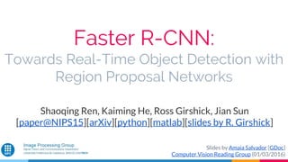 Faster R-CNN:
Towards Real-Time Object Detection with
Region Proposal Networks
Shaoqing Ren, Kaiming He, Ross Girshick, Jian Sun
[paper@NIPS15][arXiv][python][matlab][slides by R. Girshick]
Slides by Amaia Salvador [GDoc]
Computer Vision Reading Group (01/03/2016)
 