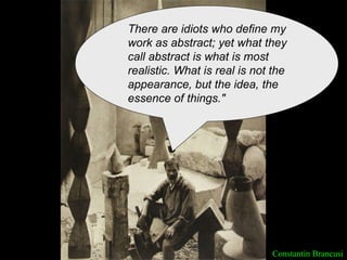 Constantin Brancusi There are idiots who define my work as abstract; yet what they call abstract is what is most realistic. What is real is not the appearance, but the idea, the essence of things." 