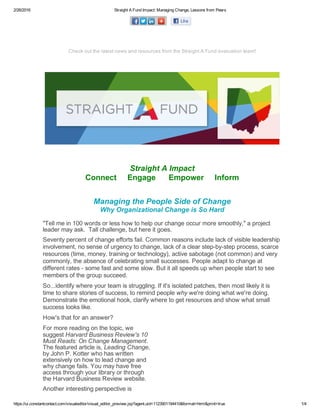 2/26/2016 Straight A Fund Impact: Managing Change, Lessons from Peers
https://ui.constantcontact.com/visualeditor/visual_editor_preview.jsp?agent.uid=1123901194410&format=html&print=true 1/4
Check out the latest news and resources from the Straight A Fund evaluation team!
 
Straight A Impact
Connect     Engage      Empower     Inform
Managing the People Side of Change
Why Organizational Change is So Hard
"Tell me in 100 words or less how to help our change occur more smoothly," a project
leader may ask.  Tall challenge, but here it goes.
Seventy percent of change efforts fail. Common reasons include lack of visible leadership
involvement, no sense of urgency to change, lack of a clear step­by­step process, scarce
resources (time, money, training or technology), active sabotage (not common) and very
commonly, the absence of celebrating small successes. People adapt to change at
different rates ­ some fast and some slow. But it all speeds up when people start to see
members of the group succeed.
So...identify where your team is struggling. If it's isolated patches, then most likely it is
time to share stories of success, to remind people why we're doing what we're doing.
Demonstrate the emotional hook, clarify where to get resources and show what small
success looks like.
How's that for an answer?  
For more reading on the topic, we
suggest Harvard Business Review's 10
Must Reads: On Change Management.
The featured article is, Leading Change,
by John P. Kotter who has written
extensively on how to lead change and
why change fails. You may have free
access through your library or through
the Harvard Business Review website.
Another interesting perspective is
 