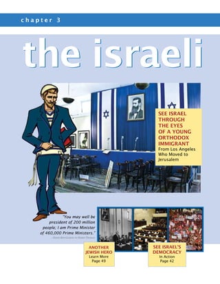 chapter 3




the israeli
                                                    See Israel
                                                    Through
                                                    the Eyes
                                                    of a Young
                                                    ORthodox
                                                    Immigrant
                                                    From Los Angeles
                                                    Who Moved to
                                                    Jerusalem




                “You may well be
         president of 200 million
     people; I am Prime Minister
    of 460,000 Prime Ministers.”
         —David Ben-Gurion to Harry Truman


                                    another       See Israel’s
                                  Jewish Hero     Democracy
                                     Learn More     In Action
                                      Page 49        Page 42
 