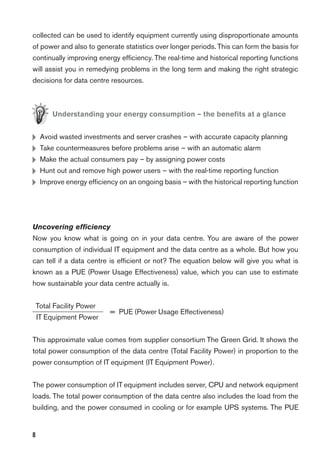 8
collected can be used to identify equipment currently using disproportionate amounts
of power and also to generate statistics over longer periods. This can form the basis for
continually improving energy efﬁciency. The real-time and historical reporting functions
will assist you in remedying problems in the long term and making the right strategic
decisions for data centre resources.
Understanding your energy consumption – the beneﬁts at a glance
H Avoid wasted investments and server crashes – with accurate capacity planning
H Take countermeasures before problems arise – with an automatic alarm
H Make the actual consumers pay – by assigning power costs
H Hunt out and remove high power users – with the real-time reporting function
H Improve energy efﬁciency on an ongoing basis – with the historical reporting function
Uncovering efﬁciency
Now you know what is going on in your data centre. You are aware of the power
consumption of individual IT equipment and the data centre as a whole. But how you
can tell if a data centre is efﬁcient or not? The equation below will give you what is
known as a PUE (Power Usage Effectiveness) value, which you can use to estimate
how sustainable your data centre actually is.
Total Facility Power
IT Equipment Power
= PUE (Power Usage Effectiveness)
This approximate value comes from supplier consortium The Green Grid. It shows the
total power consumption of the data centre (Total Facility Power) in proportion to the
power consumption of IT equipment (IT Equipment Power).
The power consumption of IT equipment includes server, CPU and network equipment
loads. The total power consumption of the data centre also includes the load from the
building, and the power consumed in cooling or for example UPS systems. The PUE
 