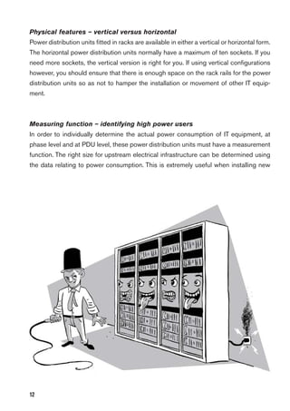 12
Physical features – vertical versus horizontal
Power distribution units ﬁtted in racks are available in either a vertical or horizontal form.
The horizontal power distribution units normally have a maximum of ten sockets. If you
need more sockets, the vertical version is right for you. If using vertical conﬁgurations
however, you should ensure that there is enough space on the rack rails for the power
distribution units so as not to hamper the installation or movement of other IT equip-
ment.
Measuring function – identifying high power users
In order to individually determine the actual power consumption of IT equipment, at
phase level and at PDU level, these power distribution units must have a measurement
function. The right size for upstream electrical infrastructure can be determined using
the data relating to power consumption. This is extremely useful when installing new
 