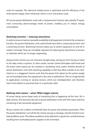 13
racks for example. The electrical infrastructure is optimised and the efﬁciency of the
entire power supply chain enhanced, which in turn cuts power costs.
Of course power distribution units with a measurement function also identify IT equip-
ment consuming above-average levels of power, enabling you to reduce energy
consumption.
Switching function – reducing downtimes
In orderto ensure maximum possible availability of all equipment critical to the company’s
function, the power distribution units used should have both a measuring function and
a switching function. Switching functions allow you to switch equipment on and off or
restart it remotely. They are incredibly important for reducing the downtimes of servers
or networks which are no longer responding.
Using remote control, you can intervene straight away, saving you from having to travel
to the data centre in person. In other words, remote control eliminates staff travel and
the travel costs saved can be invested in something more useful. Another beneﬁt of
power distribution units with switching capability is that they allow sockets to be swit-
ched on in a staggered manner such that the power limit values for the power supply
are not exceeded when the equipment in the rack is switched on. This is a huge beneﬁt
to applications running on several servers, which are interdependent and therefore
have to be started or powered down in a particular order.
Deﬁning limit values – when PDUs trigger alarms
A human being cannot keep track of everything that is happening all the time. So in
data centres, this becomes the job of power distribution units with their exact real-time
monitoring of all connected equipment.
All you need to do is deﬁne a threshold value for power and ambient parameters. Then
the power distribution unit will do the rest by issuing a message, should imminent over-
load problems arise. This allows problems to be detected in good time, and downtimes
resulting from overloaded power supplies to be minimised.
 