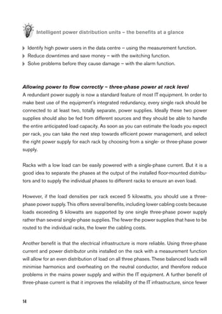 14
Intelligent power distribution units – the beneﬁts at a glance
H Identify high power users in the data centre – using the measurement function.
H Reduce downtimes and save money – with the switching function.
H Solve problems before they cause damage – with the alarm function.
Allowing power to ﬂow correctly – three-phase power at rack level
A redundant power supply is now a standard feature of most IT equipment. In order to
make best use of the equipment’s integrated redundancy, every single rack should be
connected to at least two, totally separate, power supplies. Ideally these two power
supplies should also be fed from different sources and they should be able to handle
the entire anticipated load capacity. As soon as you can estimate the loads you expect
per rack, you can take the next step towards efﬁcient power management, and select
the right power supply for each rack by choosing from a single- or three-phase power
supply.
Racks with a low load can be easily powered with a single-phase current. But it is a
good idea to separate the phases at the output of the installed ﬂoor-mounted distribu-
tors and to supply the individual phases to different racks to ensure an even load.
However, if the load densities per rack exceed 5 kilowatts, you should use a three-
phase power supply.This offers several beneﬁts, including lower cabling costs because
loads exceeding 5 kilowatts are supported by one single three-phase power supply
rather than several single-phase supplies. The fewer the power supplies that have to be
routed to the individual racks, the lower the cabling costs.
Another beneﬁt is that the electrical infrastructure is more reliable. Using three-phase
current and power distributor units installed on the rack with a measurement function
will allow for an even distribution of load on all three phases. These balanced loads will
minimise harmonics and overheating on the neutral conductor, and therefore reduce
problems in the mains power supply and within the IT equipment. A further beneﬁt of
three-phase current is that it improves the reliability of the IT infrastructure, since fewer
 