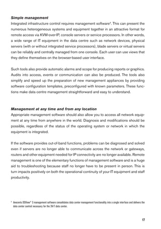 17
Simple management
Integrated infrastructure control requires management software4
. This can present the
numerous heterogeneous systems and equipment together in an attractive format for
remote access via KVM-over-IP, console servers or service processors. In other words,
a wide range of IT equipment in the data centre such as network devices, physical
servers (with or without integrated service processors), blade servers or virtual servers
can be reliably and centrally managed from one console. Each user can use views that
they deﬁne themselves on the browser-based user interface.
Such tools also provide automatic alarms and scope for producing reports or graphics.
Audits into access, events or communication can also be produced. The tools also
simplify and speed up the preparation of new management appliances by providing
software conﬁguration templates, preconﬁgured with known parameters. These func-
tions make data centre management straightforward and easy to understand.
Management at any time and from any location
Appropriate management software should also allow you to access all network equip-
ment at any time from anywhere in the world. Diagnosis and modiﬁcations should be
possible, regardless of the status of the operating system or network in which the
equipment is integrated.
If the software provides out-of-band functions, problems can be diagnosed and solved
even if servers are no longer able to communicate across the network or gateways,
routers and other equipment needed for IP connectivity are no longer available. Remote
management is one of the elementary functions of management software and is a huge
aid to troubleshooting because staff no longer have to be present in person. This is
turn impacts positively on both the operational continuity of your IT equipment and staff
productivity.
4
Avocents DSView®
3 management software consolidates data center management functionality into a single interface and delivers the
data center control necessary for the 24/7 data center.
 