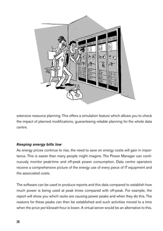 20
extensive resource planning. This offers a simulation feature which allows you to check
the impact of planned modiﬁcations, guaranteeing reliable planning for the whole data
centre.
Keeping energy bills low
As energy prices continue to rise, the need to save on energy costs will gain in impor-
tance. This is easier than many people might imagine. The Power Manager can conti-
nuously monitor peak-time and off-peak power consumption. Data centre operators
receive a comprehensive picture of the energy use of every piece of IT equipment and
the associated costs.
The software can be used to produce reports and this data compared to establish how
much power is being used at peak times compared with off-peak. For example, the
report will show you which racks are causing power peaks and when they do this. The
reasons for these peaks can then be established and such activities moved to a time
when the price per kilowatt-hour is lower. A virtual server would be an alternative to this.
 