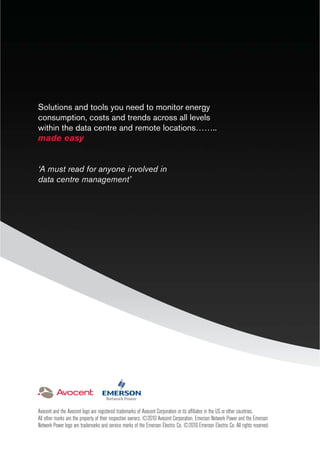 Solutions and tools you need to monitor energy
consumption, costs and trends across all levels
within the data centre and remote locations……..
made easy
‘A must read for anyone involved in
data centre management’
Avocent and the Avocent logo are registered trademarks of Avocent Corporation or its afﬁliates in the US or other countries.
All other marks are the property of their respective owners. ©2010 Avocent Corporation. Emerson Network Power and the Emerson
Network Power logo are trademarks and service marks of the Emerson Electric Co. ©2010 Emerson Electric Co. All rights reserved.
 