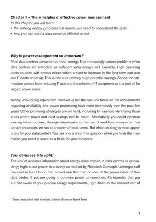 5
Chapter 1 – The principles of effective power management
In this chapter you will learn
• that solving energy problems ﬁrst means you need to understand the facts
• how you can tell if a data centre is efﬁcient or not
Why is power management so important?
Most data centres consume too much energy. This increasingly causes problems when
data centres are extended, as sufﬁcient extra energy isn’t available. High operating
costs coupled with energy prices which are set to increase in the long term can also
see IT costs shoot up. This is one area offering huge potential savings. Scope for opti-
misation comes from reducing IT use and the volume of IT equipment as it is one of the
largest power users.
Simply unplugging equipment however is not the solution because the requirements
regarding availability and power processing have risen enormously over the past few
years. Other promising strategies are on hand, including for example identifying those
areas where power and cost savings can be made. Alternatively you could optimise
existing infrastructures, through virtualisation or the use of workﬂow analyses so that
certain processes are run at cheaper off-peak times. But which strategy is most appro-
priate for your data centre? You can only answer this question when you have the infor-
mation you need to serve as a basis for your decisions.
Turn darkness into light!
The lack of accurate information about energy consumption in data centres is astoun-
dingly high: a fact proven in a survey carried out by Research Concepts1
amongst staff
responsible for IT found that around one third had no idea of the power costs of their
data centre. If you are going to optimise power consumption, it’s essential that you
are ﬁrst aware of your precise energy requirements, right down to the smallest item of
1
Survey conducted on behalf of Avocent, a division of Emerson Network Power.
 