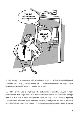 7
as they allow you to see where energy savings are needed. We recommend targeted
measures and charging costs following the consumer pays principle. When you know
how much power each server consumes, it’s simple.
It would be of little use to simply subject a data centre to an actual analysis, remedy
problems and then forget about it all because the data centre and load levels change
over time. That’s why power management tools not only offer a real-time reporting
function which indicates acute problems such as power peaks but also a historical
reporting function, which can be used to analyse power consumption trends. The data
 