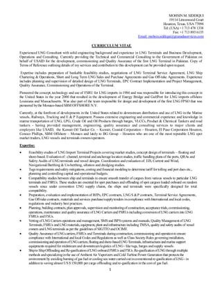 1
MOHSIN M. SIDDIQUI
19114 Littonwood Court
Houston, Texas, USA 77094
Tel: (USA) +1713 478 1338
Fax: +1 713 893 6135
Email: mohsin.siddiqui@granadaservices.com
CURRICULUM VITAE
Experienced LNG Consultant with solid engineering background and experience in LNG Terminals and Business Development,
Operations and Consulting. Currently providing the Technical and Commercial Consulting to the Government of Pakistan on
behalf of USAID for the development, commissioning and Quality Assurance of the first LNG Terminal in Pakistan. Copy of
Terms of Reference outliningdetails of my services andcontributionto this development can be provided uponrequest.
Expertise includes preparation of bankable feasibility studies, negotiations of LNG Terminal Service Agreement, LNG Ship
Chartering & Operations, Short and Long Term LNG Sales and Purchase Agreements and Gas Off-take Agreements. Experience
includes planning and supervision of detailed design of LNG Terminals, EPC Contract Implementation and Project Management,
Quality Assurance, Commissioning and Operationsof the Terminal.
Pioneered the concept, technology and use of FSRU for LNG imports in 1984 and was responsible for introducingthis concept in
the United States in the year 2000 that resulted in the development of Energy Bridge and GulfPort for LNG imports offshore
Louisiana and Massachusetts. Was also part of the team responsible for design and development of the first LNG FPSO that was
pioneered bythe Monaco-basedSBM OFFSHORE N.V.
Currently, at the forefront of developments in the United States related to downstream distribution and use of LNG in the Marine
vessels, Railways, Trucking and E & P Equipment. Possess extensive engineering and commercial experience and knowledge in
marine transportation of LNG, LPG, Crude Oil and Oil Products through barges, VLCCs, Product & Chemical Tankers and road
tankers - having provided management, engineering, quality assurance and consulting services to major clients and
employers like USAID, the Kuwait Oil Tanker Co. – Kuwait, Coastal Corporation – Houston, El Paso Corporation Houston,
Conoco Phillips, SBM Offshore – Monaco and lately to BG Group – Houston who are one of the most reputable LNG spot
market traders, LNG vessels and terminals owners/operators.
Expertise:
 Feasibilitystudies of LNG Import TerminalProjects coveringmarket studies, concept designof terminals – floating and
shore-based. Evaluationof :channel,terminal andanchoragelocationstudies,traffic handling plansof the ports, QRAs and
SafetyAudits of LNG terminals and vessel designs. Coordination andevaluationof: EIS, Current and Wind,
Navigational/Berthing & Un-berthing, siltation and dredgingstudies.
 Tugsrequirements andsafetymitigations,costingandfinancial modelingto determinetariff fortolling and port dues etc.,
planning and controllingcapital andoperational budgets.
 Compatibility studies between ship and terminals to ensure smooth transfer of cargoes from various vessels to particular LNG
terminals and FSRUs. These studies are essential for spot purchases andoffloading of spot cargoes loaded onboard on random
vessels since under convention LNG supply chains, the ships and terminals were specifically designed for total
compatibility.
 Preparation, evaluation andimplementationof RFPs, EPCcontracts, LNG S &P contracts, Terminal Service Agreements,
Gas Off-takecontracts, materials andservices purchase/supplytenders incompliance withInternational andlocal codes,
regulations and industry best practices.
 Planning, buildingcontracts, planapprovals, supervisionandmonitoringofconstruction, acceptancetrials,commissioning,
operations, maintenance andqualityassuranceof LNG Carriersand FSRUsincludingconversionof LNG carriersinto LNG
FSRUs andFSUs.
 VettingofLNG Carriersoperations andmanagement, SMSand ISPSsystems andmanuals, QualityManagementof LNG
Terminals,FSRUs andLNG materials,equipment, plant andinfrastructureincludingTMSA, qualityandsafetyaudits of vessel
owners andLNGterminals as per the guidelinesof SIGTTO andOCIMF.
 Quality Assuranceof LNGcarriers,FSRUs andTerminals duringconstruction, commissioning andoperationtoensure
compliance with International andlocal Codes andRegulations as well as Class SocietyRules governinginstallation,
commissioningandoperationofLNGcarriers,floatingandshore-basedLNG Terminals,infrastructuresandmarinesupport
equipments required for midstream and downstreamlogistics of LNG- liketugs, barges andsupply vessels.
 ShiptoShipOffloadingandRe-gasificationofLNGonboardFSRUs andFSUs.Re-gasificationofLNGthroughmultiple
methods andspecializinginthe use of Ambient Air Vaporizers andCold TurbinePower Generationthat protectsthe
environment by avoidingburningof gasfuelorcoolingsea watercarriedoutinconventionalre-gasificationof LNG -in
additionto savingalmost US$150,000 percargo offloading andre-gasificationinthecostof gas fuel.
 