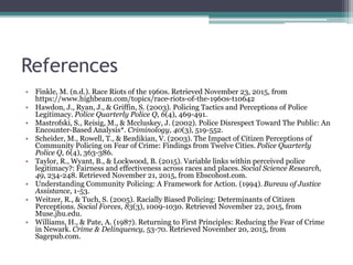 References
• Finkle, M. (n.d.). Race Riots of the 1960s. Retrieved November 23, 2015, from
https://www.highbeam.com/topics/race-riots-of-the-1960s-t10642
• Hawdon, J., Ryan, J., & Griffin, S. (2003). Policing Tactics and Perceptions of Police
Legitimacy. Police Quarterly Police Q, 6(4), 469-491.
• Mastrofski, S., Reisig, M., & Mccluskey, J. (2002). Police Disrespect Toward The Public: An
Encounter-Based Analysis*. Criminology, 40(3), 519-552.
• Scheider, M., Rowell, T., & Bezdikian, V. (2003). The Impact of Citizen Perceptions of
Community Policing on Fear of Crime: Findings from Twelve Cities. Police Quarterly
Police Q, 6(4), 363-386.
• Taylor, R., Wyant, B., & Lockwood, B. (2015). Variable links within perceived police
legitimacy?: Fairness and effectiveness across races and places. Social Science Research,
49, 234-248. Retrieved November 21, 2015, from Ebscohost.com.
• Understanding Community Policing: A Framework for Action. (1994). Bureau of Justice
Assistance, 1-53.
• Weitzer, R., & Tuch, S. (2005). Racially Biased Policing: Determinants of Citizen
Perceptions. Social Forces, 83(3), 1009-1030. Retrieved November 22, 2015, from
Muse.jhu.edu.
• Williams, H., & Pate, A. (1987). Returning to First Principles: Reducing the Fear of Crime
in Newark. Crime & Delinquency, 53-70. Retrieved November 20, 2015, from
Sagepub.com.
 