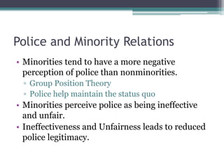 Police and Minority Relations
• Minorities tend to have a more negative
perception of police than nonminorities.
▫ Group Position Theory
▫ Police help maintain the status quo
• Minorities perceive police as being ineffective
and unfair.
• Ineffectiveness and Unfairness leads to reduced
police legitimacy.
 
