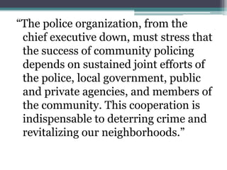 “The police organization, from the
chief executive down, must stress that
the success of community policing
depends on sustained joint efforts of
the police, local government, public
and private agencies, and members of
the community. This cooperation is
indispensable to deterring crime and
revitalizing our neighborhoods.”
 