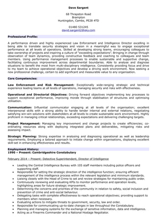 Dave Sargent
68 Thrapston Road
Brampton
Huntingdon, Cambs, PE28 4TD
01480 531245
david.sargent2@sky.com
Professional Profile:
A performance driven and highly experienced Law Enforcement and Intelligence Director excelling in
being able to translate security strategies and vision in a meaningful way to engage exceptional
performance at all levels of operations. Skilled at developing strong teams, encouraging colleagues to
take ownership of projects and inspiring a culture of “exceeding expectations”. Bringing in change through
observation of team dynamics, providing constructive feedback and coaching to colleagues and team
members. Using performance management processes to enable sustainable and supportive change,
facilitating continuous improvement across departmental boundaries. Able to analyse and diagnose
situations to benefit the most from multi-disciplinary intelligence. Consistently providing focus and drive
to my team to achieve operational objectives and develop a driving work environment. Now seeking a
new professional challenge, certain to add significant and measurable value to any organisation.
Core Competencies:
Law Enforcement and Risk Management: Exceptionally wide-ranging strategic and technical
experience leading teams at all levels of operations, managing security and risks with effectiveness.
Operational and Directorial Objectives: Driving forward objectives implementing key processes to
support exceptional performance, improving morale through stabilisation of structures and optimising
utilisation.
Communication: Influential communicator engaging at all levels of the organisation; excellent
interpersonal skills with a strong ability to handle tender internal and external relations, negotiating
satisfying win-win solutions with stakeholders at all levels to create sustainable work environment. Highly
proficient in managing critical relationships, exceeding expectations and delivering challenging targets.
Project Management: Managing key improvement and change projects to create efficiencies; co-
ordinating resources along with deploying integrated plans and deliverables, mitigating risks and
assessing impact.
Strategic Planning: Strong expertise in analysing and diagnosing operational as well as leadership
requirements. Employing a tailored approach to initiate change within organisations, displaying excellent
skill-set in enhancing effectiveness and results.
Employment History:
1990 – Present: Cambridgeshire Constabulary
February 2014 – Present: Detective Superintendent, Director of Intelligence
• Leading the Central Intelligence Bureau with 105 staff members including police officers and
supporting staff.
• Responsible for setting the strategic direction of the intelligence function; ensuring efficient
management of the intelligence process within the relevant legislation and minimum standards.
• Liaising closely with the Head of Crime to set and review strategies for maintaining public order.
• Continuously reviewing and evaluating KPIs to monitor performance and operation levels,
highlighting areas for future strategic improvement.
• Determining the concerns and priorities of the community in relation to safety, social inclusion and
prevention of crime and anti-social behaviour.
• Delegating tasks with complete effectiveness to reach operational objectives; providing support to
members when necessary.
• Evaluating actions to mitigate threats to government, security, law and order.
• Responsible for communicating up-to-date changes in law throughout the Constabulary.
• Planning and managing systems for the exchange of sensitive information, data and intelligence.
• Acting as a Firearms Commander and a National Hostage Negotiator.
 