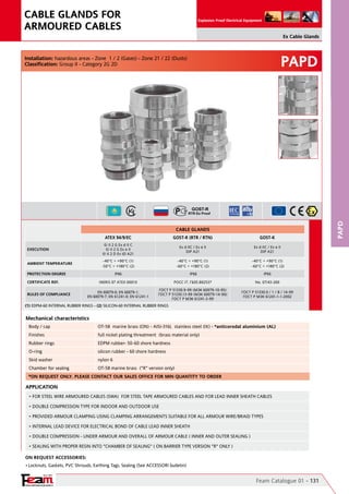 YOUR PARTNER FOR SAFETY
Since 1961
Explosion Proof Electrical Equipment
PAPD
Anelli premiarmatura ottone nichelato
PAPD
Feam Catalogue 01 - 131
Ex Cable Glands
CABLE GLANDS FOR
ARMOURED CABLES
On Request Accessories:
•	Locknuts, Gaskets, PVC Shrouds, Earthing Tags, Sealing (See ACCESSORI bulletin)
Mechanical characteristics
Body / cap OT-58  marine brass (ON) - AISI-316L  stainless steel (IX) - *anticorodal aluminium (AL)
Finishes full nickel plating threatment  (brass material only)
Rubber rings EDPM rubber- 50-60 shore hardness
O-ring silicon rubber - 60 shore hardness
Skid washer nylon 6
Chamber for sealing OT-58 marine brass  ("R" version only)
Installation: hazardous areas - Zone  1 / 2 (Gases) - Zone 21 / 22 (Dusts)
Classification: Group II - Category 2G 2D
APPLICATION	
• FOR STEEL WIRE ARMOURED CABLES (SWA)  FOR STEEL TAPE ARMOURED CABLES AND FOR LEAD INNER SHEATH CABLES	
• DOUBLE COMPRESSION TYPE FOR INDOOR AND OUTDOOR USE
• PROVIDED ARMOUR CLAMPING USING CLAMPING ARRANGEMENTS SUITABLE FOR ALL ARMOUR WIRE/BRAID TYPES
• INTERNAL LEAD DEVICE FOR ELECTRICAL BOND OF CABLE LEAD INNER SHEATH
• DOUBLE COMPRESSION - UNDER ARMOUR AND OVERALL OF ARMOUR CABLE ( INNER AND OUTER SEALING )
• SEALING WITH PROPER RESIN INTO "CHAMBER OF SEALING" ( ON BARRIER TYPE VERSION "R" ONLY )
*ON REQUEST ONLY. PLEASE CONTACT OUR SALES OFFICE FOR MIN QUANTITY TO ORDER
CABLE GLANDS
ATEX 94/9/EC GOST-R (RTR / RTN) GOST-K
EXECUTION
II 2 G Ex d II C                                                                                  
II 2 G Ex e II                                                                                  
II 2 D Ex tD A21
Ex d IIC / Ex e II                                                                                                   
DIP A21
Ex d IIC / Ex e II                                                                                                   
DIP A21
AMBIENT TEMPERATURE
-40°C ÷ +90°C (1)
-50°C ÷ +180°C (2)
-40°C ÷ +90°C (1)
-60°C ÷ +180°C (2)
-40°C ÷ +90°C (1)
-60°C ÷ +180°C (2)                  
PROTECTION DEGREE IP66 IP66 IP66
CERTIFICATE REF. INERIS 07 ATEX 0001X POCC IT. ГБ05.B02537 No. 07/43-269
RULES OF COMPLIANCE
EN 60079-0; EN 60079-1;
EN 60079-7; EN 61241-0; EN 61241-1
ГОСТ Р 51330.9-99 (МЭК 60079-10-95)    
ГОСТ Р 51330.13-99 (МЭК 60079-14-96)      
ГОСТ Р МЭК 61241-3-99
ГОСТ Р 51330.0 / 1 / 8 / 14-99                                    
ГОСТ Р МЭК 61241-1-1-2002
(1) EDPM-60 INTERNAL RUBBER RINGS - (2) SILICON-60 INTERNAL RUBBER RINGS
 