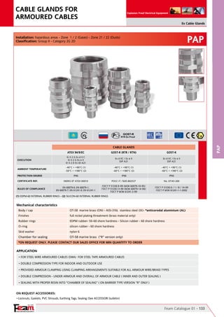 YOUR PARTNER FOR SAFETY
Since 1961
Explosion Proof Electrical Equipment
PAP
Anelli premiarmatura ottone nichelato
PAP
Feam Catalogue 01 - 133
Ex Cable Glands
CABLE GLANDS FOR
ARMOURED CABLES
On Request Accessories:
•	Locknuts, Gaskets, PVC Shrouds, Earthing Tags, Sealing (See ACCESSORI bulletin)
Mechanical characteristics
Body / cap OT-58  marine brass (ON) - AISI-316L  stainless steel (IX)- *anticorodal aluminium (AL)
Finishes full nickel plating threatment (brass material only)
Rubber rings EDPM rubber- 50-60 shore hardness - Silicon rubber - 60 shore hardness
O-ring silicon rubber - 60 shore hardness
Skid washer nylon 6
Chamber for sealing OT-58 marine brass  ("R" version only)
Installation: hazardous areas - Zone  1 / 2 (Gases) - Zone 21 / 22 (Dusts)
Classification: Group II - Category 2G 2D
APPLICATION
• FOR STEEL WIRE ARMOURED CABLES (SWA)  FOR STEEL TAPE ARMOURED CABLES
• DOUBLE COMPRESSION TYPE FOR INDOOR AND OUTDOOR USE
• PROVIDED ARMOUR CLAMPING USING CLAMPING ARRANGEMENTS SUITABLE FOR ALL ARMOUR WIRE/BRAID TYPES
• DOUBLE COMPRESSION - UNDER ARMOUR AND OVERALL OF ARMOUR CABLE ( INNER AND OUTER SEALING )
• SEALING WITH PROPER RESIN INTO "CHAMBER OF SEALING" ( ON BARRIER TYPE VERSION "R" ONLY )
*ON REQUEST ONLY. PLEASE CONTACT OUR SALES OFFICE FOR MIN QUANTITY TO ORDER
(1) EDPM-60 INTERNAL RUBBER RINGS - (2) SILICON-60 INTERNAL RUBBER RINGS	 	
CABLE GLANDS
ATEX 94/9/EC GOST-R (RTR / RTN) GOST-K
EXECUTION
II 2 G Ex d II C                                                                                     
II 2 G Ex e II                                                                                  
II 2 D Ex tD A21
Ex d IIC / Ex e II                                                                                                   
DIP A21
Ex d IIC / Ex e II                                                                                                   
DIP A21
AMBIENT TEMPERATURE
-40°C ÷ +90°C (1)
-50°C ÷ +180°C (2)
-40°C ÷ +90°C (1)
-60°C ÷ +180°C (2)
-40°C ÷ +90°C (1)
-60°C ÷ +180°C (2)                  
PROTECTION DEGREE IP66 IP66 IP66
CERTIFICATE REF. INERIS 07 ATEX 0001X POCC IT. ГБ05.B02537 No. 07/43-269
RULES OF COMPLIANCE
EN 60079-0; EN 60079-1;
EN 60079-7; EN 61241-0; EN 61241-1
ГОСТ Р 51330.9-99 (МЭК 60079-10-95)    
ГОСТ Р 51330.13-99 (МЭК 60079-14-96)      
ГОСТ Р МЭК 61241-3-99
ГОСТ Р 51330.0 / 1 / 8 / 14-99                                    
ГОСТ Р МЭК 61241-1-1-2002
 