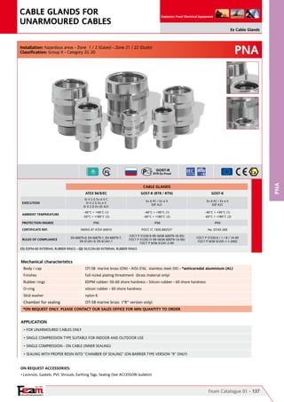 YOUR PARTNER FOR SAFETY
Since 1961
Explosion Proof Electrical Equipment
PNA
PNA
Feam Catalogue 01 - 137
Ex Cable Glands
CABLE GLANDS FOR
UNARMOURED CABLES
On Request Accessories:
•	Locknuts, Gaskets, PVC Shrouds, Earthing Tags, Sealing (See ACCESSORI bulletin)
Mechanical characteristics
Body / cap OT-58  marine brass (ON) - AISI-316L  stainless steel (IX) - *anticorodal aluminium (AL)
Finishes full nickel plating threatment  (brass material only)
Rubber rings EDPM rubber- 50-60 shore hardness - Silicon rubber - 60 shore hardness
O-ring silicon rubber - 60 shore hardness
Skid washer nylon 6
Chamber for sealing OT-58 marine brass  ("R" version only)
Installation: hazardous areas - Zone  1 / 2 (Gases) - Zone 21 / 22 (Dusts)
Classification: Group II - Category 2G 2D
APPLICATION
• FOR UNARMOURED CABLES ONLY
• SINGLE COMPRESSION TYPE SUITABLE FOR INDOOR AND OUTDOOR USE
• SINGLE COMPRESSION - ON CABLE (INNER SEALING)
• SEALING WITH PROPER RESIN INTO “CHAMBER OF SEALING” (ON BARRIER TYPE VERSION “R” ONLY)
*ON REQUEST ONLY. PLEASE CONTACT OUR SALES OFFICE FOR MIN QUANTITY TO ORDER
CABLE GLANDS
ATEX 94/9/EC GOST-R (RTR / RTN) GOST-K
EXECUTION
II 2 G Ex d II C                                                                                  
II 2 G Ex e II                                                                                  
II 2 D Ex tD A21
Ex d IIC / Ex e II                                                                                                   
DIP A21
Ex d IIC / Ex e II                                                                                                   
DIP A21
AMBIENT TEMPERATURE
-40°C ÷ +90°C (1)
-50°C ÷ +180°C (2)
-40°C ÷ +90°C (1)
-60°C ÷ +180°C (2)
-40°C ÷ +90°C (1)
-60°C ÷ +180°C (2)                  
PROTECTION DEGREE IP66 IP66 IP66
CERTIFICATE REF. INERIS 07 ATEX 0001X POCC IT. ГБ05.B02537 No. 07/43-269
RULES OF COMPLIANCE
EN 60079-0; EN 60079-1; EN 60079-7;
EN 61241-0; EN 61241-1
ГОСТ Р 51330.9-99 (МЭК 60079-10-95)    
ГОСТ Р 51330.13-99 (МЭК 60079-14-96)      
ГОСТ Р МЭК 61241-3-99
ГОСТ Р 51330.0 / 1 / 8 / 14-99                                    
ГОСТ Р МЭК 61241-1-1-2002
(1) EDPM-60 INTERNAL RUBBER RINGS - (2) SILICON-60 INTERNAL RUBBER RINGS	 	
 