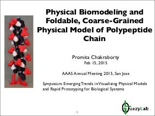 Physical Biomodeling and
Foldable, Coarse-Grained
Physical Model of Polypeptide
Chain
Promita Chakraborty
Feb 15, 2015
AAAS Annual Meeting 2015, San Jose
Symposium: Emerging Trends inVisualizing Physical Models
and Rapid Prototyping for Biological Systems
1
 
