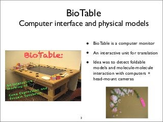 BioTable
Computer interface and physical models
• BioTable is a computer monitor
• An interactive unit for translation
• Idea was to detect foldable
models and molecule-molecule
interaction with computers +
head-mount cameras
3
 