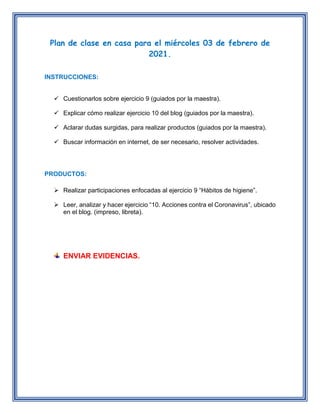 Plan de clase en casa para el miércoles 03 de febrero de
2021.
INSTRUCCIONES:
 Cuestionarlos sobre ejercicio 9 (guiados por la maestra).
 Explicar cómo realizar ejercicio 10 del blog (guiados por la maestra).
 Aclarar dudas surgidas, para realizar productos (guiados por la maestra).
 Buscar información en internet, de ser necesario, resolver actividades.
PRODUCTOS:
 Realizar participaciones enfocadas al ejercicio 9 “Hábitos de higiene”.
 Leer, analizar y hacer ejercicio “10. Acciones contra el Coronavirus”, ubicado
en el blog. (impreso, libreta).
ENVIAR EVIDENCIAS.
 