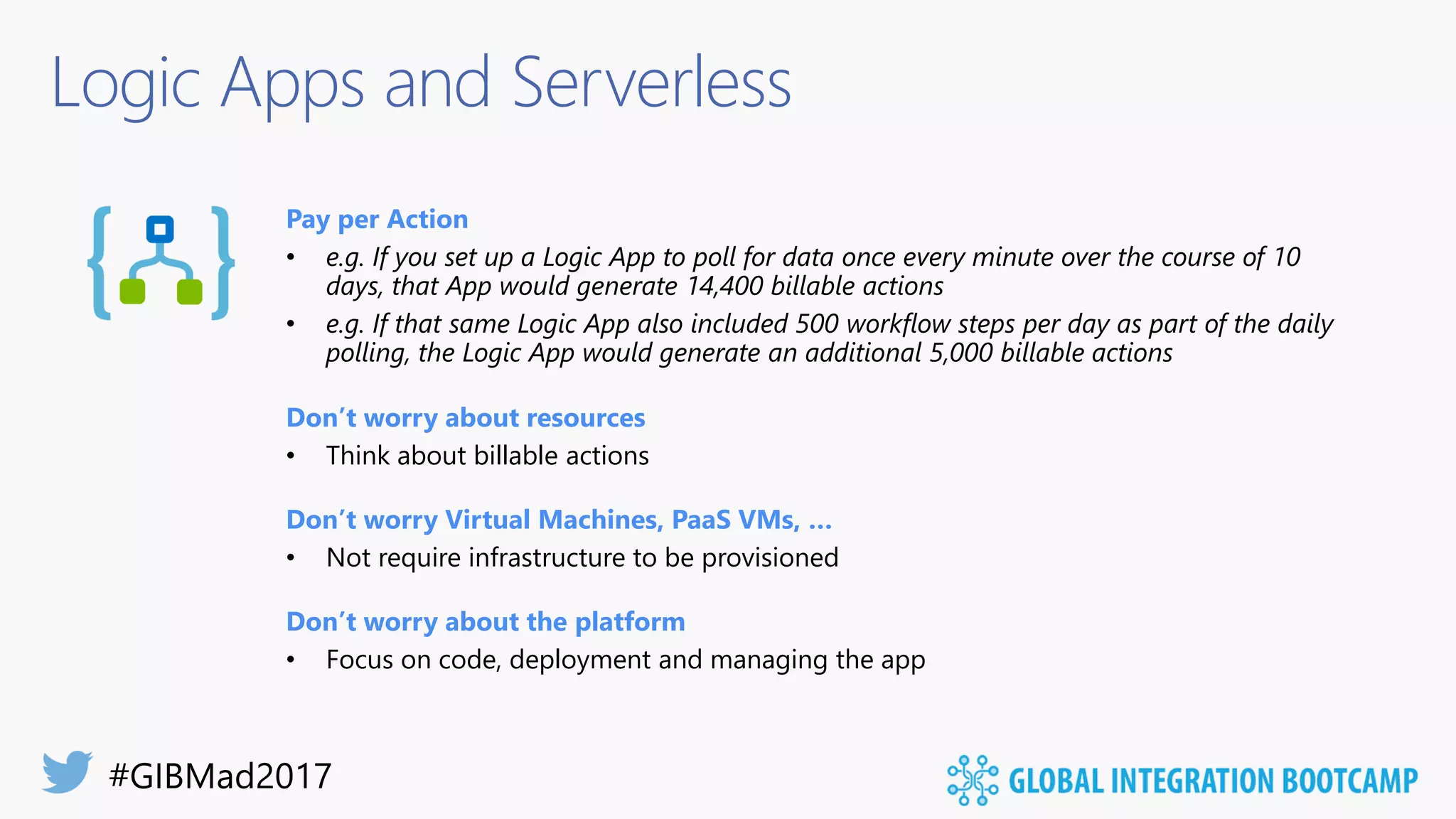 Logic Apps and Serverless
Pay per Action
• e.g. If you set up a Logic App to poll for data once every minute over the course of 10
days, that App would generate 14,400 billable actions
• e.g. If that same Logic App also included 500 workflow steps per day as part of the daily
polling, the Logic App would generate an additional 5,000 billable actions
Don’t worry about resources
• Think about billable actions
Don’t worry Virtual Machines, PaaS VMs, …
• Not require infrastructure to be provisioned
Don’t worry about the platform
• Focus on code, deployment and managing the app
 