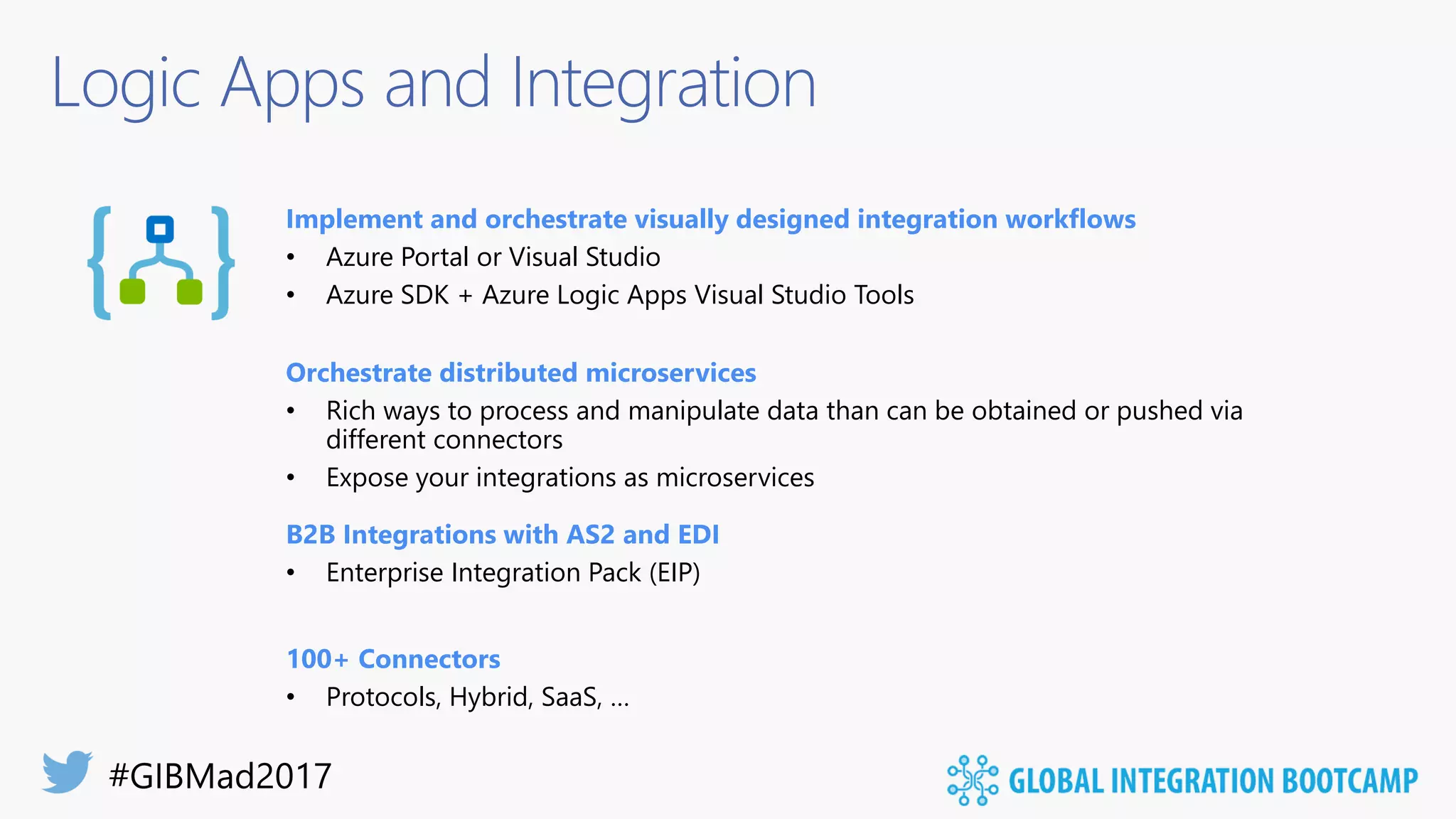 Logic Apps and Integration
Implement and orchestrate visually designed integration workflows
• Azure Portal or Visual Studio
• Azure SDK + Azure Logic Apps Visual Studio Tools
Orchestrate distributed microservices
• Rich ways to process and manipulate data than can be obtained or pushed via
different connectors
• Expose your integrations as microservices
B2B Integrations with AS2 and EDI
• Enterprise Integration Pack (EIP)
100+ Connectors
• Protocols, Hybrid, SaaS, …
 