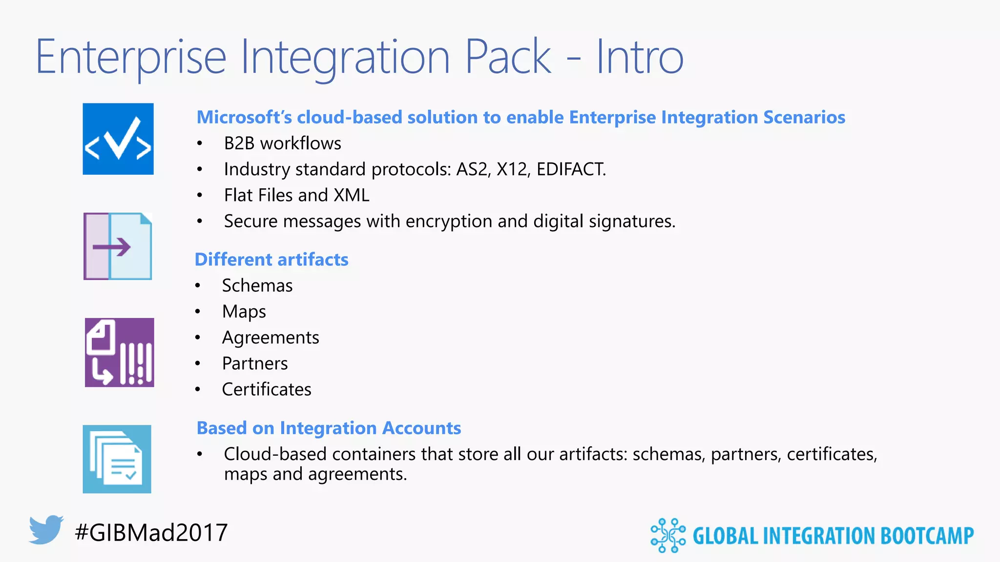 Enterprise Integration Pack - Intro
Microsoft’s cloud-based solution to enable Enterprise Integration Scenarios
• B2B workflows
• Industry standard protocols: AS2, X12, EDIFACT.
• Flat Files and XML
• Secure messages with encryption and digital signatures.
Based on Integration Accounts
• Cloud-based containers that store all our artifacts: schemas, partners, certificates,
maps and agreements.
Different artifacts
• Schemas
• Maps
• Agreements
• Partners
• Certificates
 