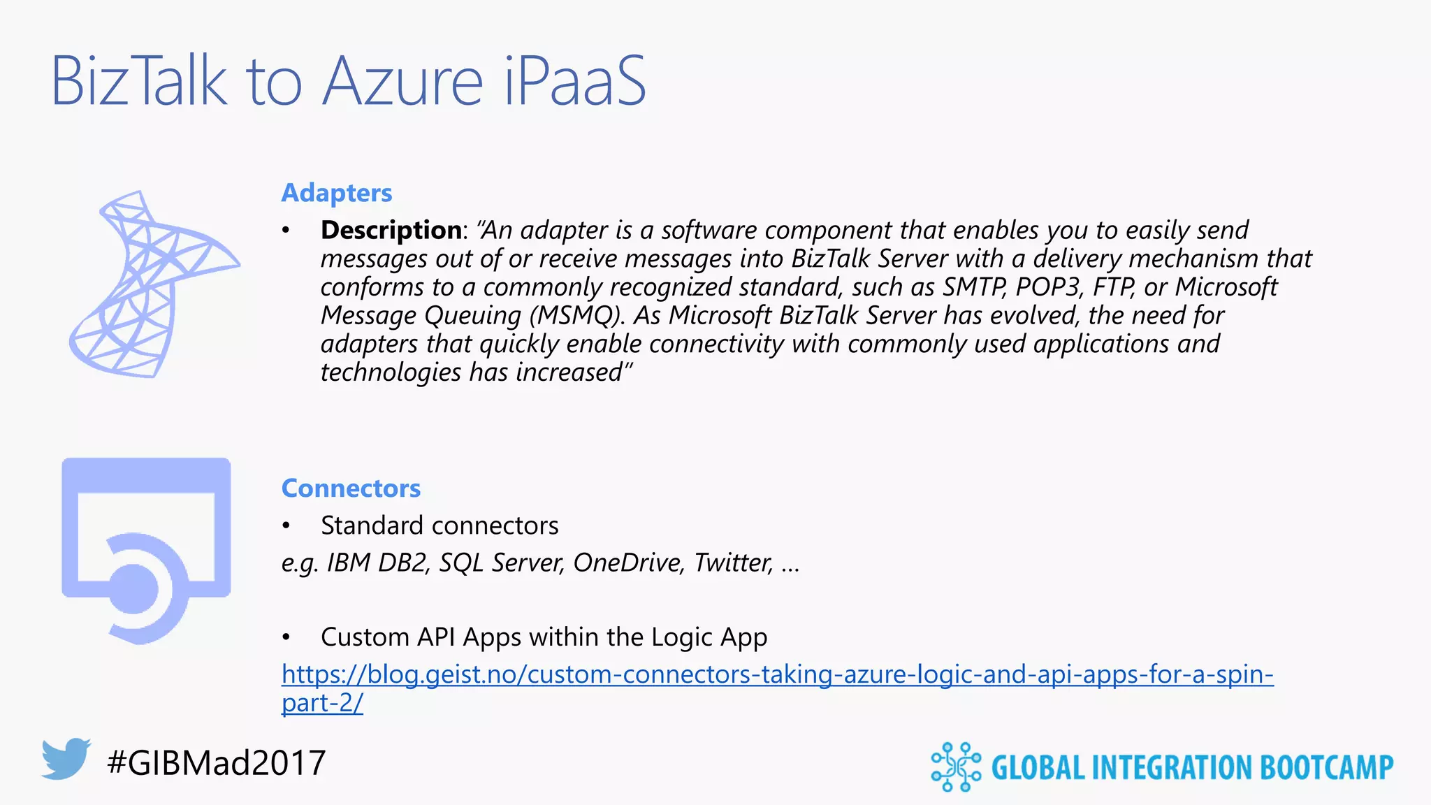 BizTalk to Azure iPaaS
Adapters
• Description: “An adapter is a software component that enables you to easily send
messages out of or receive messages into BizTalk Server with a delivery mechanism that
conforms to a commonly recognized standard, such as SMTP, POP3, FTP, or Microsoft
Message Queuing (MSMQ). As Microsoft BizTalk Server has evolved, the need for
adapters that quickly enable connectivity with commonly used applications and
technologies has increased”
Connectors
• Standard connectors
e.g. IBM DB2, SQL Server, OneDrive, Twitter, …
• Custom API Apps within the Logic App
https://blog.geist.no/custom-connectors-taking-azure-logic-and-api-apps-for-a-spin-
part-2/
 