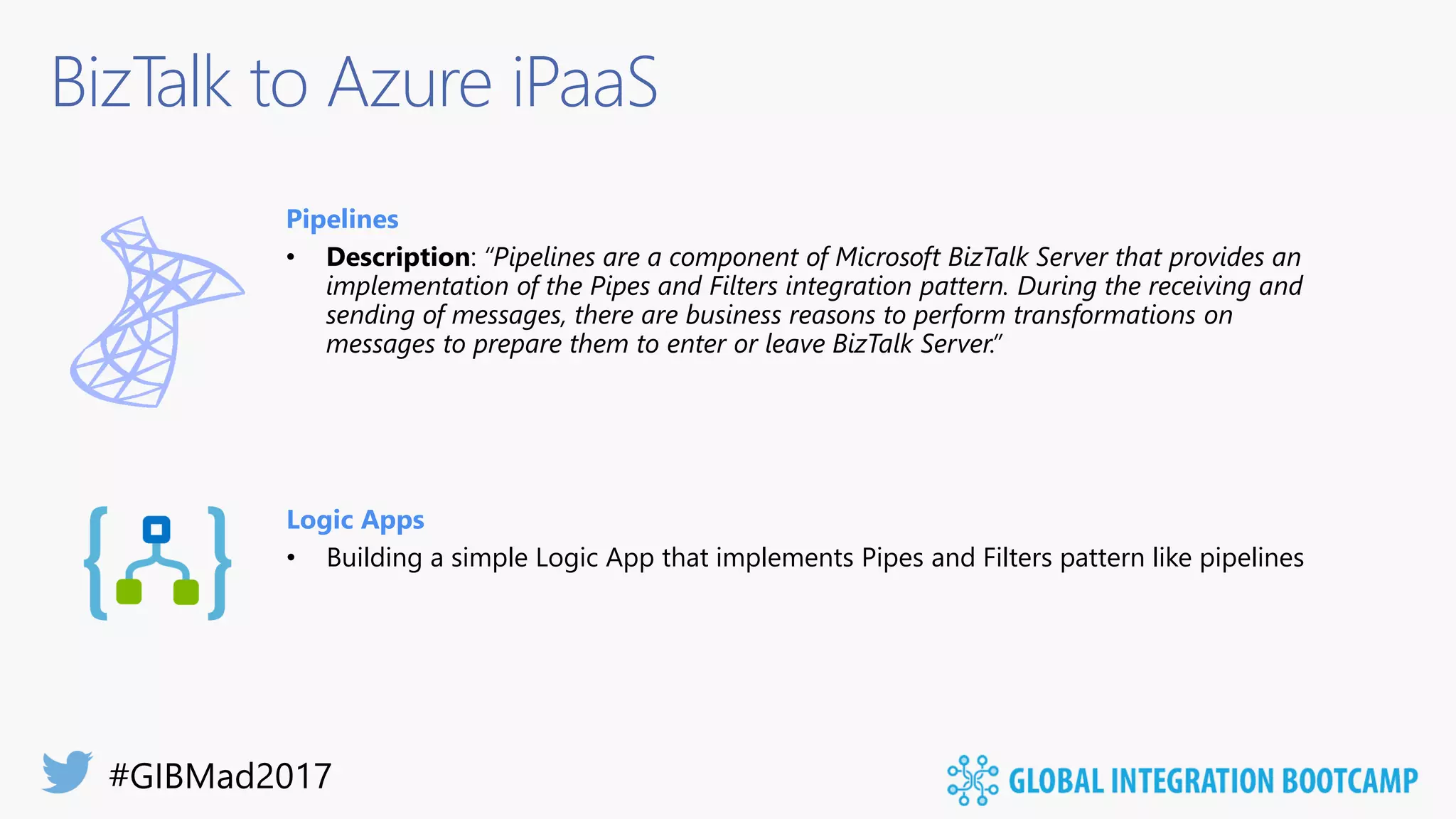 BizTalk to Azure iPaaS
Pipelines
• Description: “Pipelines are a component of Microsoft BizTalk Server that provides an
implementation of the Pipes and Filters integration pattern. During the receiving and
sending of messages, there are business reasons to perform transformations on
messages to prepare them to enter or leave BizTalk Server.”
Logic Apps
• Building a simple Logic App that implements Pipes and Filters pattern like pipelines
 