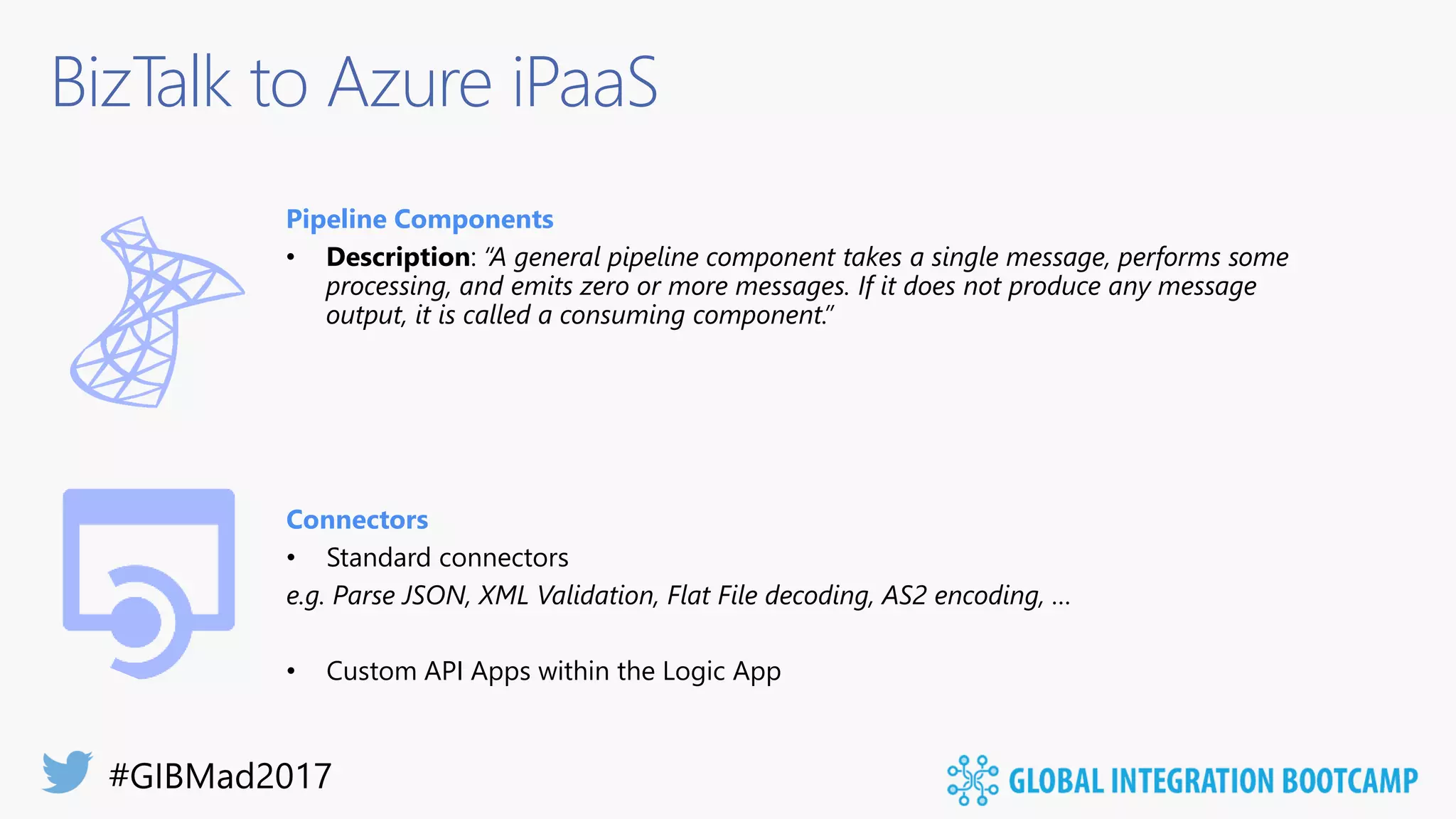 BizTalk to Azure iPaaS
Pipeline Components
• Description: “A general pipeline component takes a single message, performs some
processing, and emits zero or more messages. If it does not produce any message
output, it is called a consuming component.”
Connectors
• Standard connectors
e.g. Parse JSON, XML Validation, Flat File decoding, AS2 encoding, …
• Custom API Apps within the Logic App
 