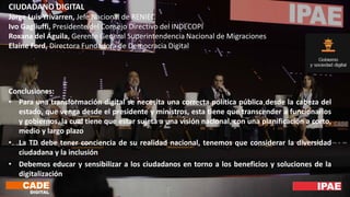 CIUDADANO DIGITAL
Jorge Luis Yrivarren, Jefe Nacional de RENIEC
Ivo Gagliuffi, Presidente del Consejo Directivo del INDECOPI
Roxana del Águila, Gerente General Superintendencia Nacional de Migraciones
Elaine Ford, Directora Fundadora de Democracia Digital
Conclusiones:
• Para una transformación digital se necesita una correcta política pública desde la cabeza del
estado, que venga desde el presidente y ministros, esta tiene que transcender a funcionarios
y gobiernos, la cual tiene que estar sujeta a una visión nacional, con una planificación a corto,
medio y largo plazo
• La TD debe tener conciencia de su realidad nacional, tenemos que considerar la diversidad
ciudadana y la inclusión
• Debemos educar y sensibilizar a los ciudadanos en torno a los beneficios y soluciones de la
digitalización
 