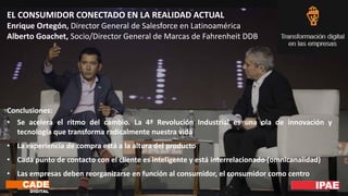 EL CONSUMIDOR CONECTADO EN LA REALIDAD ACTUAL
Enrique Ortegón, Director General de Salesforce en Latinoamérica
Alberto Goachet, Socio/Director General de Marcas de Fahrenheit DDB
Conclusiones:
• Se acelera el ritmo del cambio. La 4ª Revolución Industrial es una ola de innovación y
tecnología que transforma radicalmente nuestra vida
• La experiencia de compra está a la altura del producto
• Cada punto de contacto con el cliente es inteligente y está interrelacionado (omnicanalidad)
• Las empresas deben reorganizarse en función al consumidor, el consumidor como centro
 